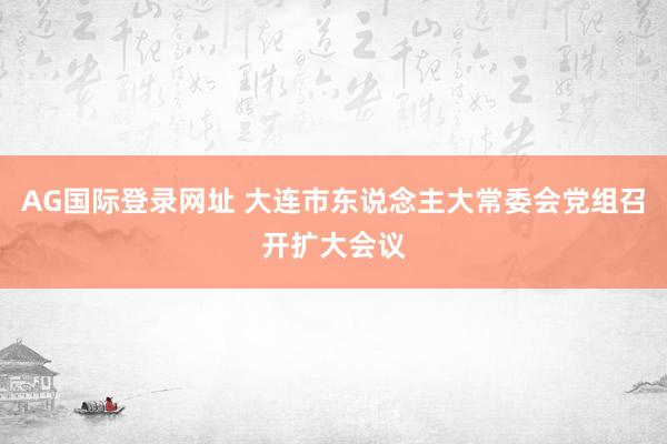 AG国际登录网址 大连市东说念主大常委会党组召开扩大会议