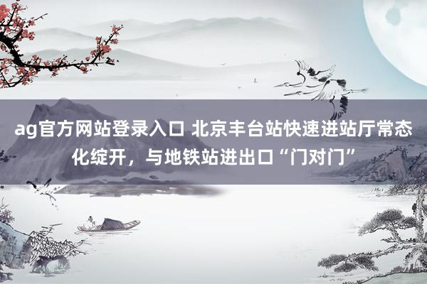 ag官方网站登录入口 北京丰台站快速进站厅常态化绽开，与地铁站进出口“门对门”