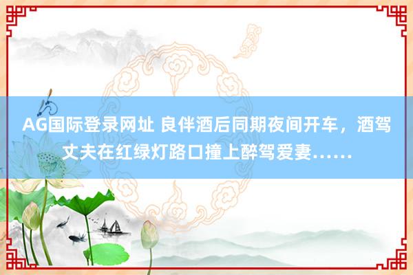 AG国际登录网址 良伴酒后同期夜间开车，酒驾丈夫在红绿灯路口撞上醉驾爱妻……