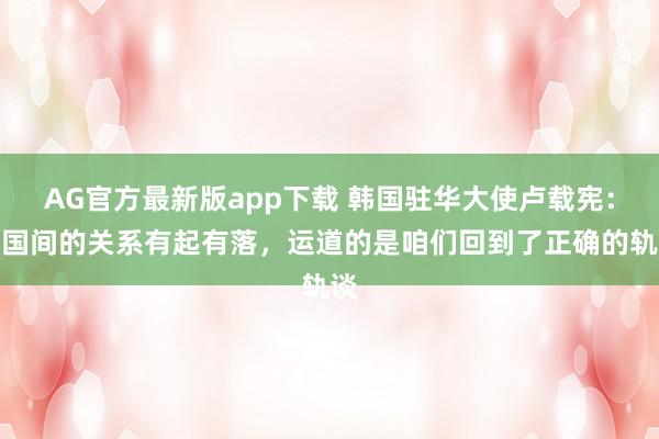 AG官方最新版app下载 韩国驻华大使卢载宪：邻国间的关系有起有落，运道的是咱们回到了正确的轨谈