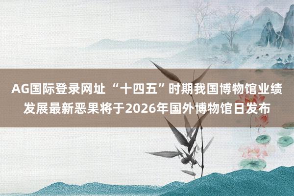 AG国际登录网址 “十四五”时期我国博物馆业绩发展最新恶果将于2026年国外博物馆日发布