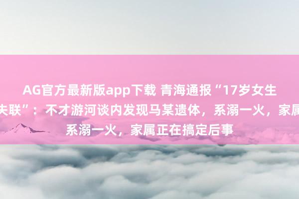 AG官方最新版app下载 青海通报“17岁女生凌晨出门复印失联”：不才游河谈内发现马某遗体，系溺一火，家属正在搞定后事