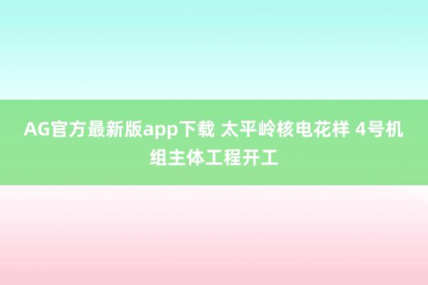 AG官方最新版app下载 太平岭核电花样 4号机组主体工程开工