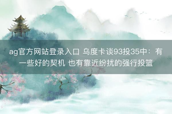 ag官方网站登录入口 乌度卡谈93投35中：有一些好的契机 也有靠近纷扰的强行投篮