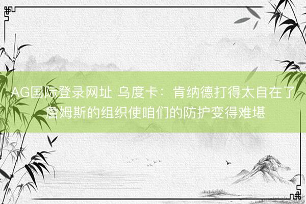AG国际登录网址 乌度卡：肯纳德打得太自在了 詹姆斯的组织使咱们的防护变得难堪