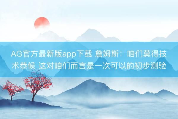 AG官方最新版app下载 詹姆斯：咱们莫得技术恭候 这对咱们而言是一次可以的初步测验