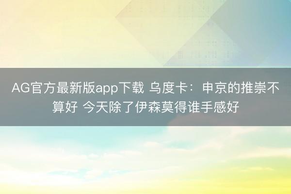 AG官方最新版app下载 乌度卡:申京的推崇不算好 今天除了伊森莫得谁手感好