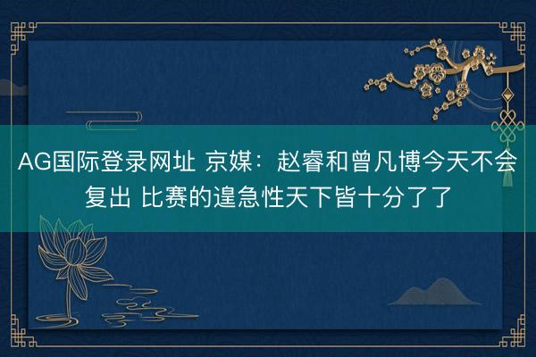 AG国际登录网址 京媒：赵睿和曾凡博今天不会复出 比赛的遑急性天下皆十分了了