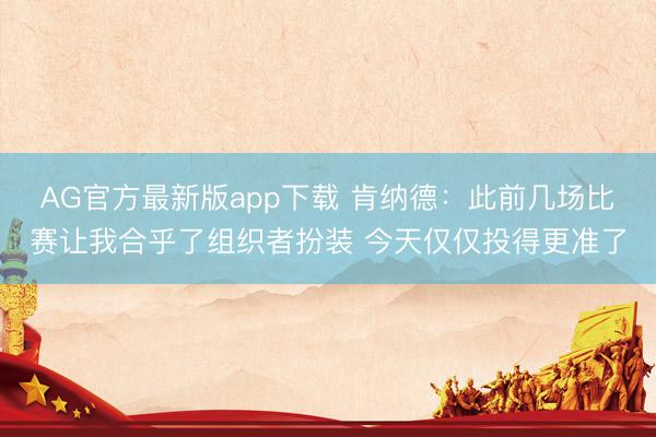 AG官方最新版app下载 肯纳德：此前几场比赛让我合乎了组织者扮装 今天仅仅投得更准了