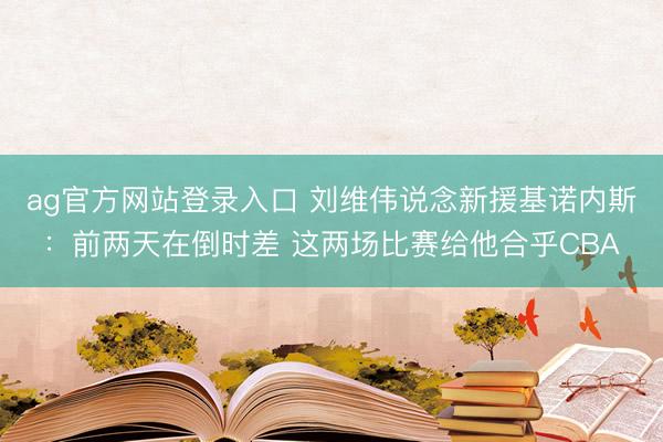 ag官方网站登录入口 刘维伟说念新援基诺内斯：前两天在倒时差 这两场比赛给他合乎CBA