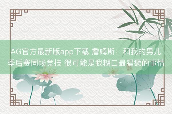 AG官方最新版app下载 詹姆斯:和我的男儿季后赛同场竞技 很可能是我糊口最猖獗的事情