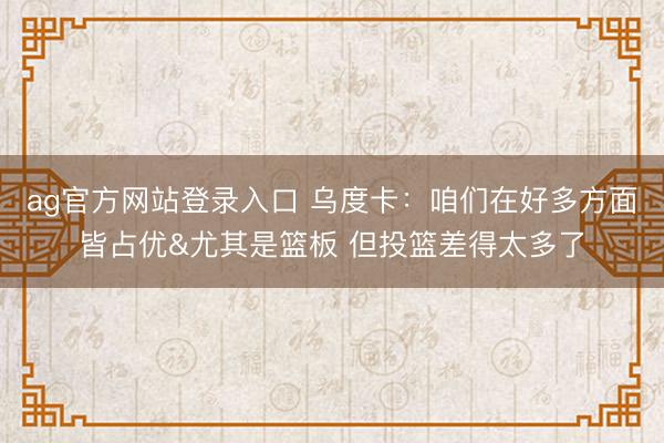 ag官方网站登录入口 乌度卡：咱们在好多方面皆占优&尤其是篮板 但投篮差得太多了
