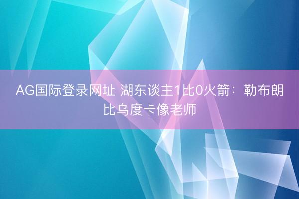 AG国际登录网址 湖东谈主1比0火箭：勒布朗比乌度卡像老师