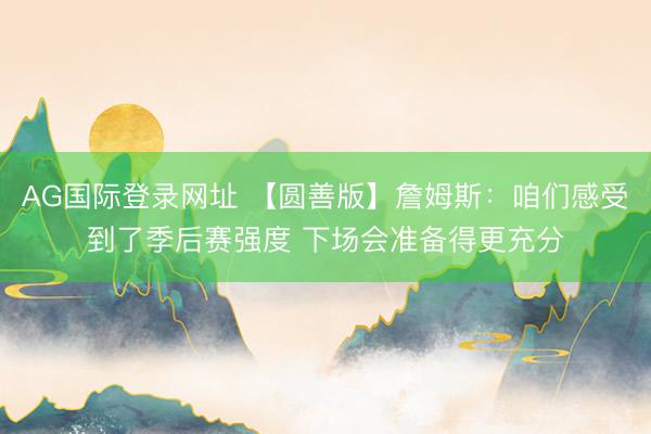 AG国际登录网址 【圆善版】詹姆斯：咱们感受到了季后赛强度 下场会准备得更充分