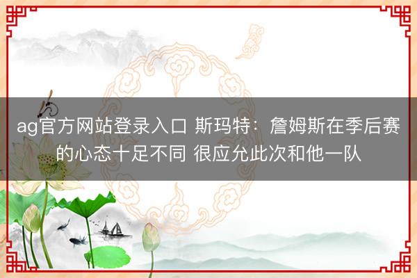 ag官方网站登录入口 斯玛特：詹姆斯在季后赛的心态十足不同 很应允此次和他一队