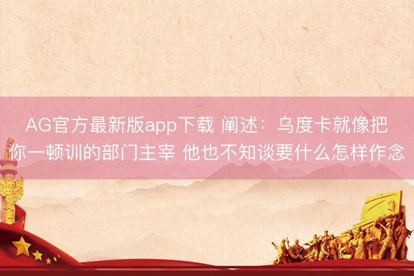 AG官方最新版app下载 阐述：乌度卡就像把你一顿训的部门主宰 他也不知谈要什么怎样作念
