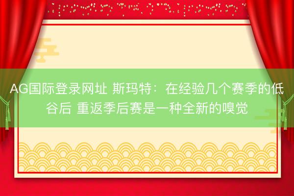 AG国际登录网址 斯玛特：在经验几个赛季的低谷后 重返季后赛是一种全新的嗅觉