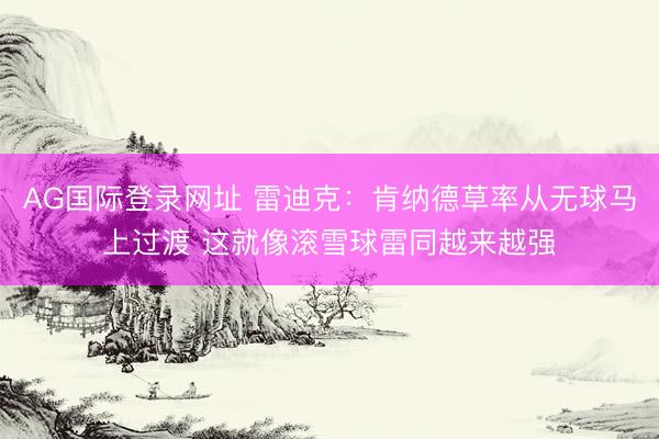 AG国际登录网址 雷迪克：肯纳德草率从无球马上过渡 这就像滚雪球雷同越来越强
