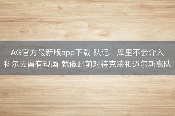 AG官方最新版app下载 队记：库里不会介入科尔去留有规画 就像此前对待克莱和迈尔斯离队