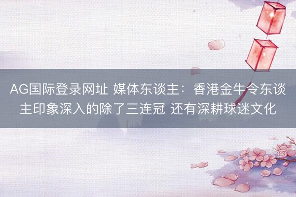 AG国际登录网址 媒体东谈主：香港金牛令东谈主印象深入的除了三连冠 还有深耕球迷文化