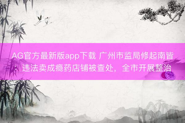 AG官方最新版app下载 广州市监局修起南皆：违法卖成瘾药店铺被查处，全市开展整治