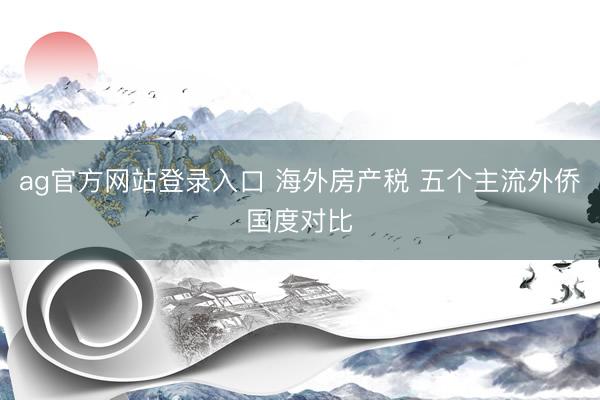 ag官方网站登录入口 海外房产税 五个主流外侨国度对比