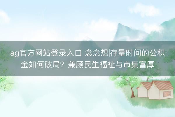 ag官方网站登录入口 念念想|存量时间的公积金如何破局？兼顾民生福祉与市集富厚