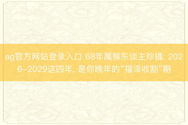 ag官方网站登录入口 68年属猴东谈主珍摄: 2026-2029这四年， 是你晚年的“福泽收割”期