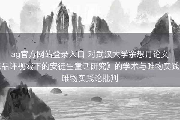 ag官方网站登录入口 对武汉大学余想月论文《生态品评视域下的安徒生童话研究》的学术与唯物实践论批判