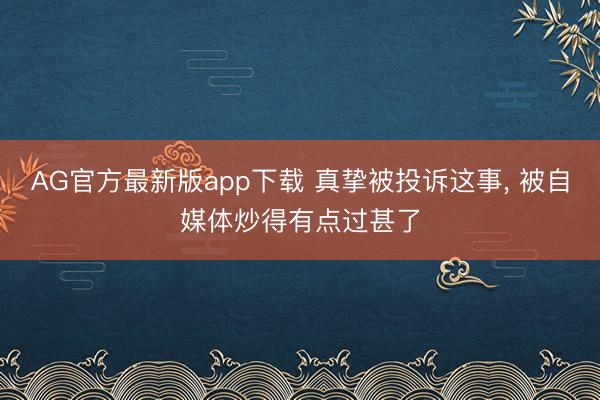 AG官方最新版app下载 真挚被投诉这事， 被自媒体炒得有点过甚了