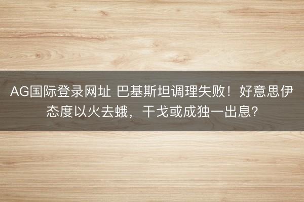 AG国际登录网址 巴基斯坦调理失败！好意思伊态度以火去蛾，干戈或成独一出息？