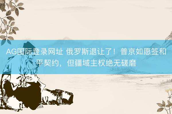 AG国际登录网址 俄罗斯退让了！普京如愿签和平契约，但疆域主权绝无磋磨