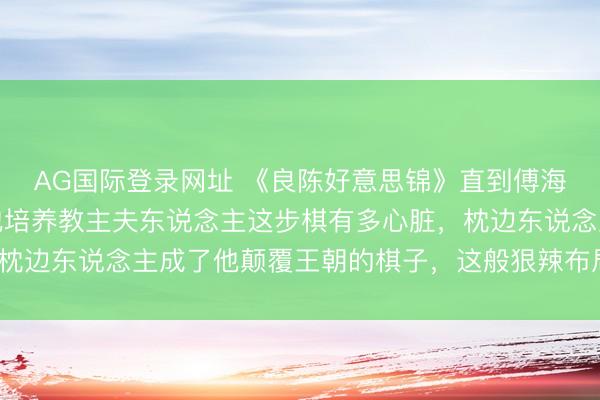 AG国际登录网址 《良陈好意思锦》直到傅海廉葬身火海,才看懂他培养教主夫东说念主这步棋有多心脏,枕边东说念主成了他颠覆王朝的棋子,这般狠辣布局你想不到吧?