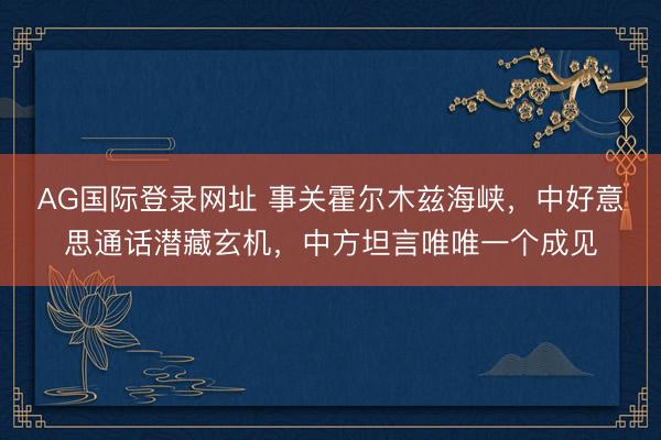 AG国际登录网址 事关霍尔木兹海峡，中好意思通话潜藏玄机，中方坦言唯唯一个成见