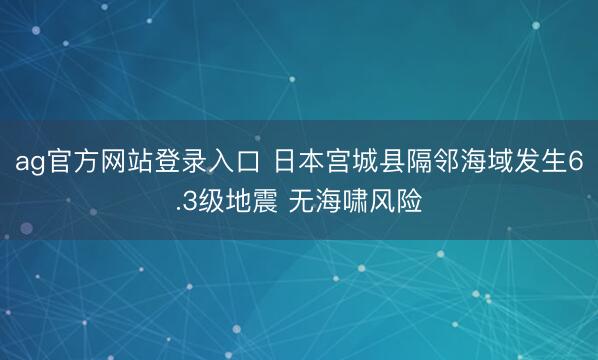 ag官方网站登录入口 日本宫城县隔邻海域发生6.3级地震 无海啸风险