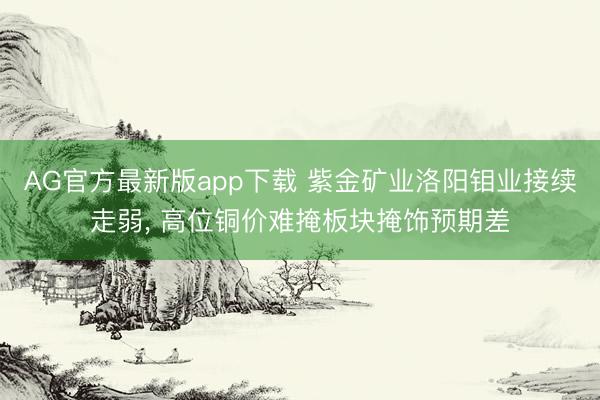 AG官方最新版app下载 紫金矿业洛阳钼业接续走弱， 高位铜价难掩板块掩饰预期差