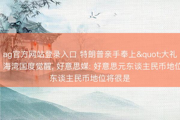 ag官方网站登录入口 特朗普亲手奉上"大礼", 海湾国度觉醒, 好意思媒: 好意思元东谈主民币地位将很是