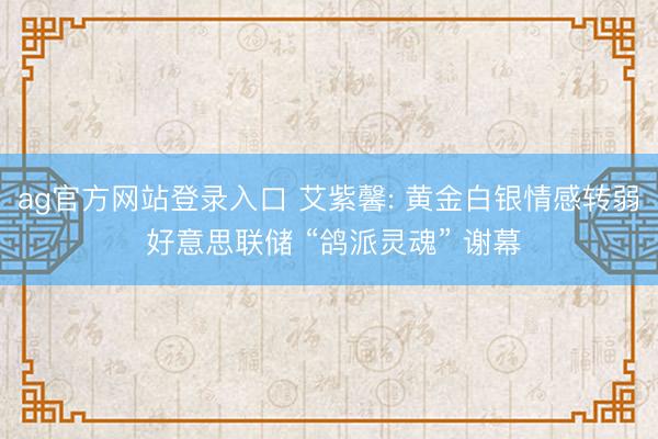 ag官方网站登录入口 艾紫馨: 黄金白银情感转弱 好意思联储 “鸽派灵魂” 谢幕