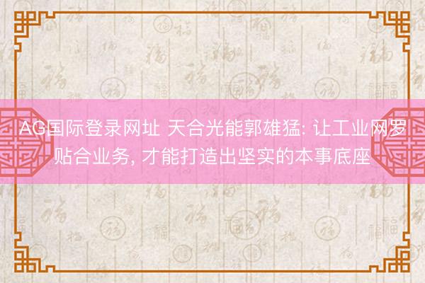 AG国际登录网址 天合光能郭雄猛: 让工业网罗贴合业务， 才能打造出坚实的本事底座