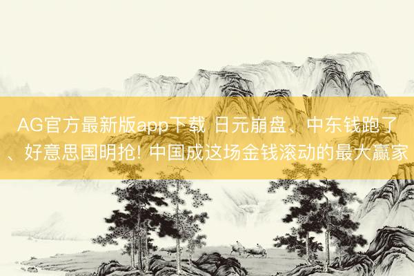 AG官方最新版app下载 日元崩盘、中东钱跑了、好意思国明抢! 中国成这场金钱滚动的最大赢家