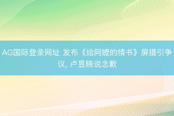 AG国际登录网址 发布《给阿嬷的情书》屏摄引争议， 卢昱晓说念歉