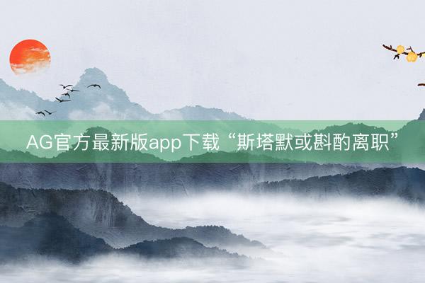 AG官方最新版app下载 “斯塔默或斟酌离职”