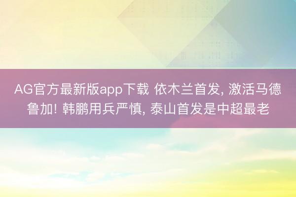 AG官方最新版app下载 依木兰首发， 激活马德鲁加! 韩鹏用兵严慎， 泰山首发是中超最老