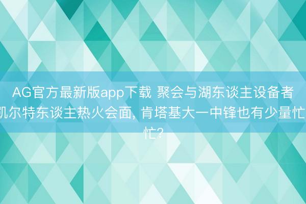 AG官方最新版app下载 聚会与湖东谈主设备者凯尔特东谈主热火会面， 肯塔基大一中锋也有少量忙?