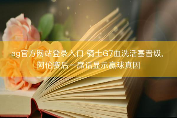 ag官方网站登录入口 骑士G7血洗活塞晋级, 阿伦赛后一席话显示赢球真因