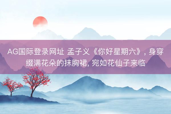 AG国际登录网址 孟子义《你好星期六》， 身穿缀满花朵的抹胸裙，<a href=