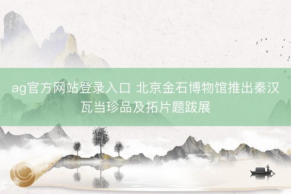 ag官方网站登录入口 北京金石博物馆推出秦汉瓦当珍品及拓片题跋展