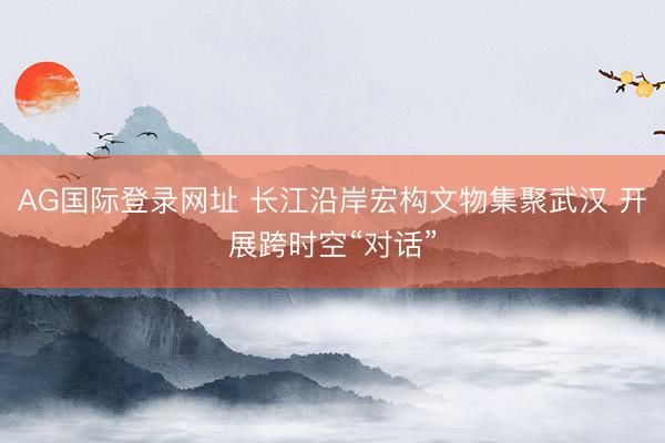 AG国际登录网址 长江沿岸宏构文物集聚武汉 开展跨时空“对话”
