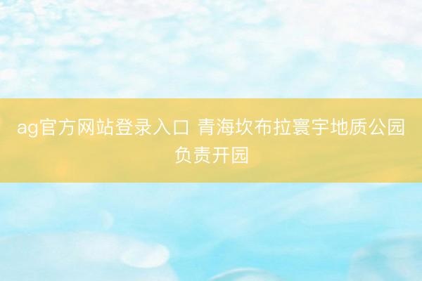 ag官方网站登录入口 青海坎布拉寰宇地质公园负责开园