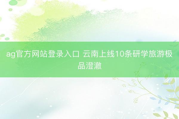 ag官方网站登录入口 云南上线10条研学旅游极品澄澈